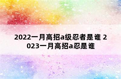 2022一月高招a级忍者是谁 2023一月高招a忍是谁